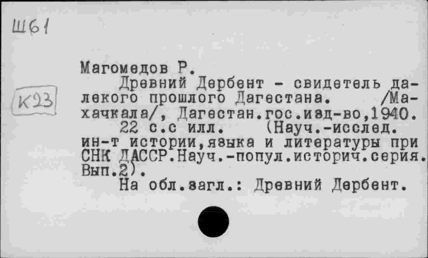 ﻿ты

Магомедов Р.
Древний Дербент - свидетель далекого прошлого Дагестана. /Махачкала/, Дагестан.гос.ивд-во,1940.
22 с.с илл. (Науч.-исслед. ин-т истории,языка и литературы при СНК ДАССР.Науч.-попул.историч.серия. Вып.2).
На обл.эагл.: Древний Дербент.